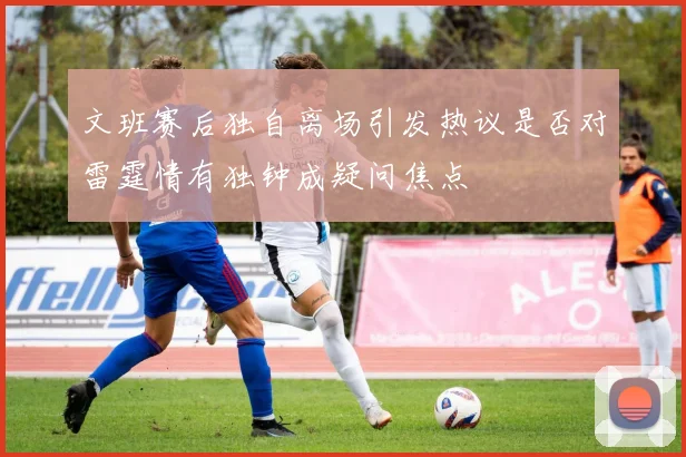 文班赛后独自离场引发热议是否对雷霆情有独钟成疑问焦点