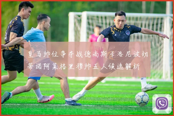 皇马帅位争夺战德尚斯卡洛尼波切蒂诺阿莱格里穆帅五人候选解析