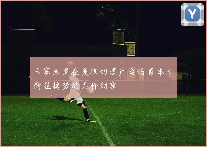 卡塞米罗在曼联的遗产是培育本土新星梅努的无价财富