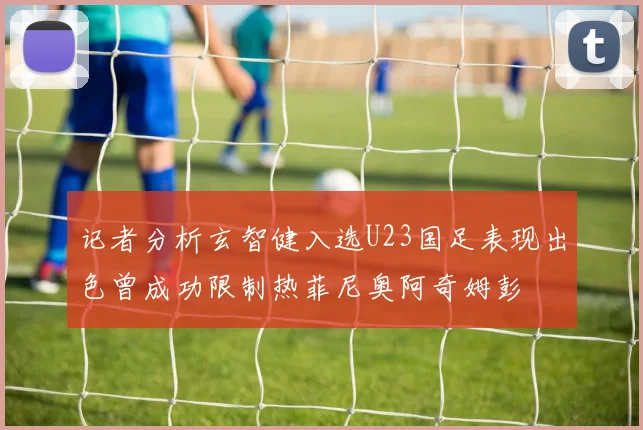 记者分析玄智健入选U23国足表现出色曾成功限制热菲尼奥阿奇姆彭