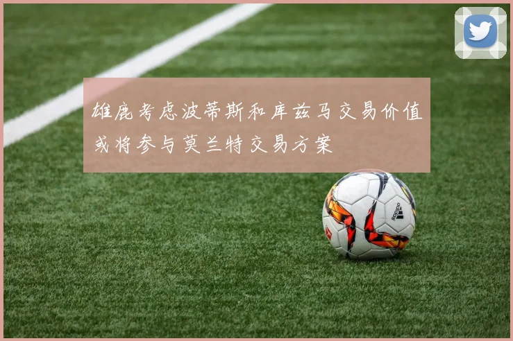 雄鹿考虑波蒂斯和库兹马交易价值或将参与莫兰特交易方案