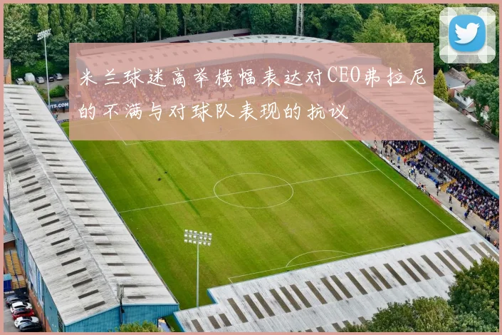 米兰球迷高举横幅表达对CEO弗拉尼的不满与对球队表现的抗议