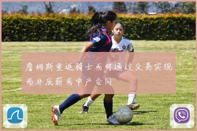 詹姆斯重返骑士或将通过交易实现而非底薪或中产合同