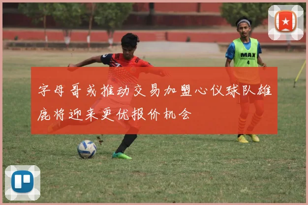 字母哥或推动交易加盟心仪球队雄鹿将迎来更优报价机会