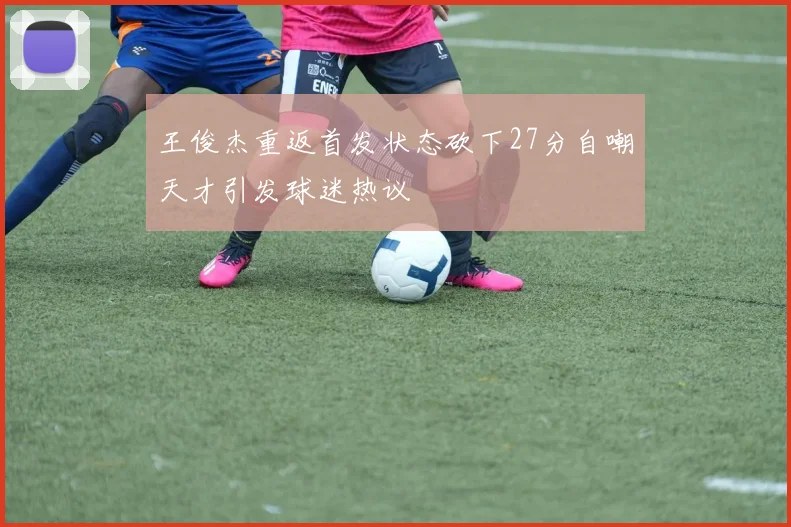 王俊杰重返首发状态砍下27分自嘲天才引发球迷热议