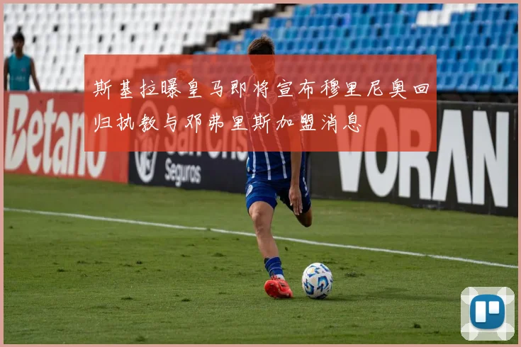 斯基拉曝皇马即将宣布穆里尼奥回归执教与邓弗里斯加盟消息
