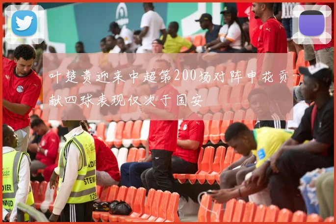 叶楚贵迎来中超第200场对阵申花贡献四球表现仅次于国安