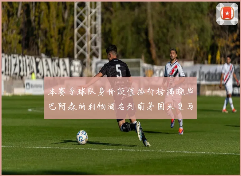 本赛季球队身价贬值排行榜揭晓毕巴阿森纳利物浦名列前茅国米皇马紧随其后