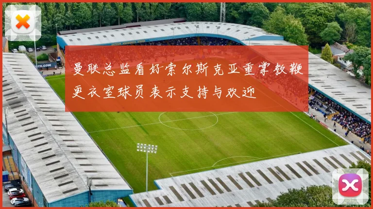 曼联总监看好索尔斯克亚重掌教鞭更衣室球员表示支持与欢迎