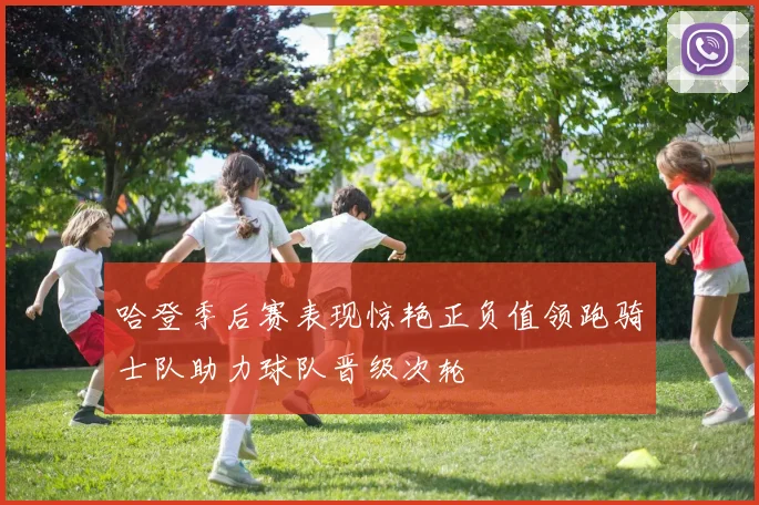 哈登季后赛表现惊艳正负值领跑骑士队助力球队晋级次轮