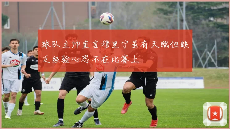 球队主帅直言穆里宁虽有天赋但缺乏经验心思不在比赛上
