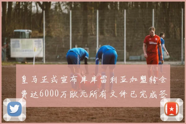 皇马正式宣布库库雷利亚加盟转会费达6000万欧元所有文件已完成签署