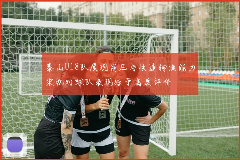 泰山U18队展现高压与快速转换能力宋凯对球队表现给予高度评价