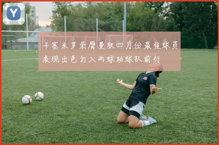 卡塞米罗荣膺曼联四月份最佳球员表现出色打入两球助球队前行