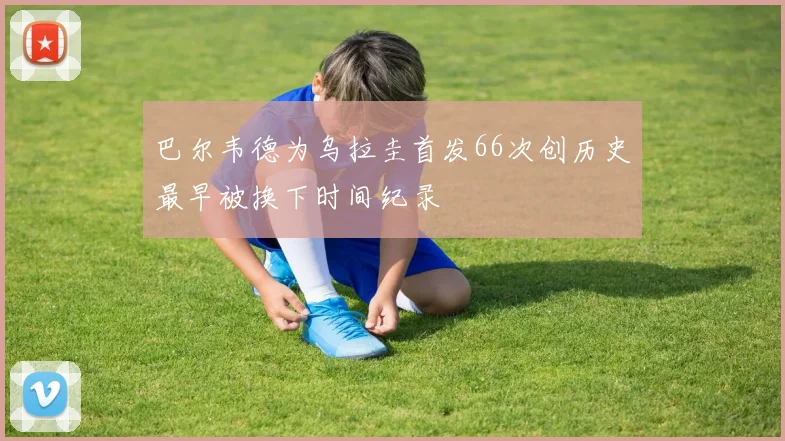 巴尔韦德为乌拉圭首发66次创历史最早被换下时间纪录