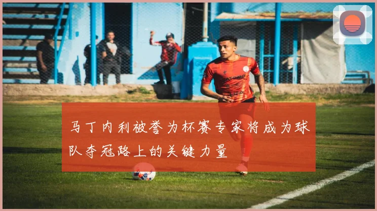 马丁内利被誉为杯赛专家将成为球队夺冠路上的关键力量