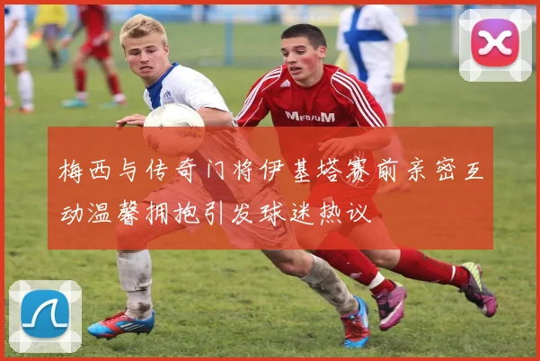 梅西与传奇门将伊基塔赛前亲密互动温馨拥抱引发球迷热议