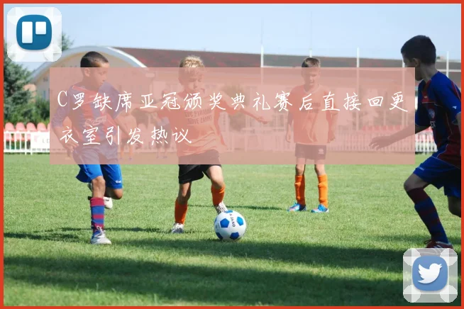 C罗缺席亚冠颁奖典礼赛后直接回更衣室引发热议