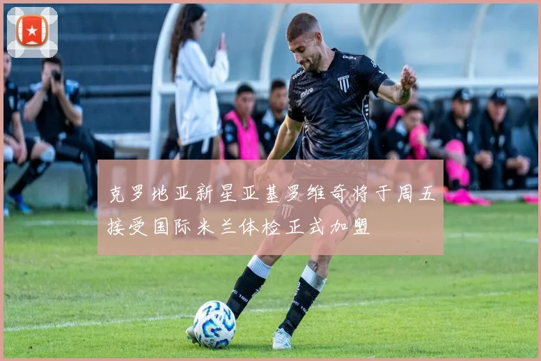 克罗地亚新星亚基罗维奇将于周五接受国际米兰体检正式加盟