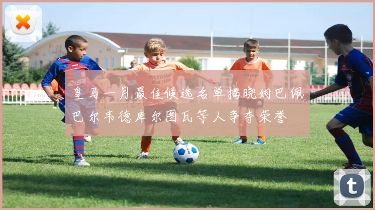皇马一月最佳候选名单揭晓姆巴佩巴尔韦德库尔图瓦等人争夺荣誉