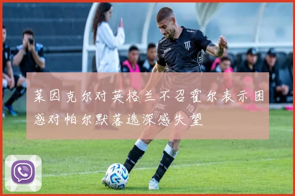 莱因克尔对英格兰不召霍尔表示困惑对帕尔默落选深感失望