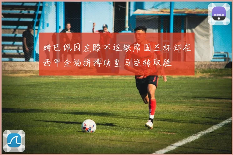 姆巴佩因左膝不适缺席国王杯却在西甲全场拼搏助皇马逆转取胜